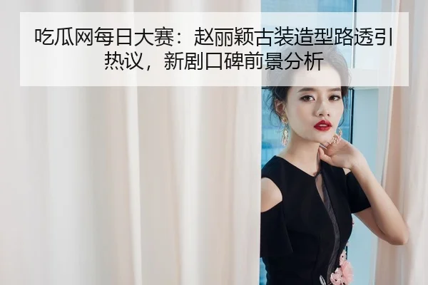 吃瓜网每日大赛：赵丽颖古装造型路透引热议，新剧口碑前景分析